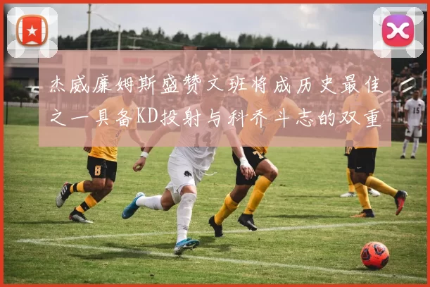 杰威廉姆斯盛赞文班将成历史最佳之一具备KD投射与科乔斗志的双重优势