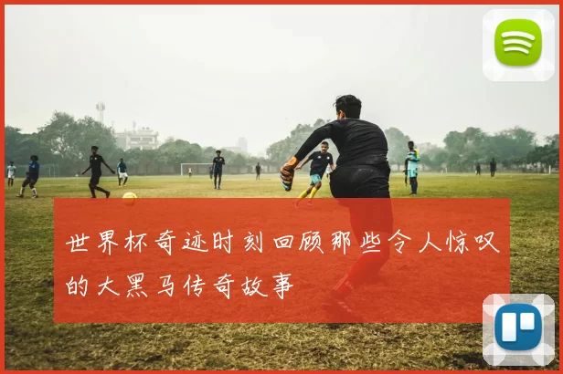 世界杯奇迹时刻回顾那些令人惊叹的大黑马传奇故事