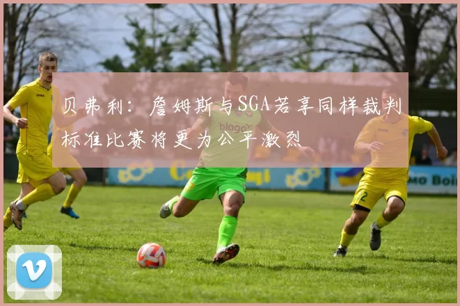 贝弗利：詹姆斯与SGA若享同样裁判标准比赛将更为公平激烈