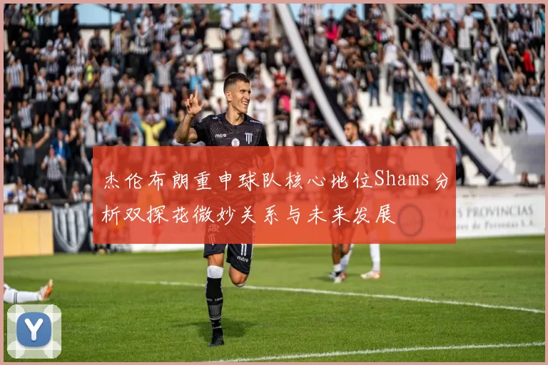 杰伦布朗重申球队核心地位Shams分析双探花微妙关系与未来发展