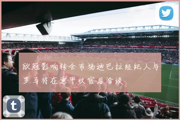 欧冠影响转会市场迪巴拉经纪人与罗马将在意甲收官后洽谈