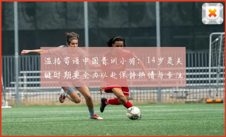 温格寄语中国青训小将：14岁是关键时期要全力以赴保持热情与专注