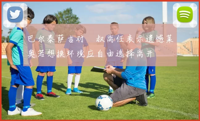 巴尔泰萨吉对囧叔离任表示遗憾莱奥若想换环境应自由选择离开