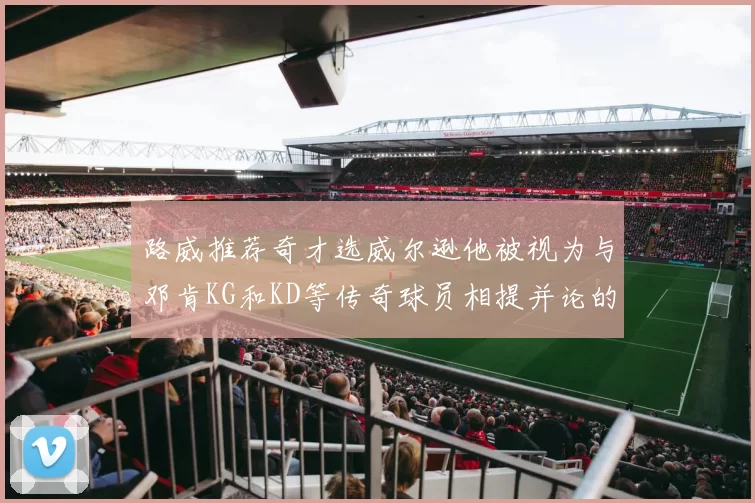 路威推荐奇才选威尔逊他被视为与邓肯KG和KD等传奇球员相提并论的未来之星