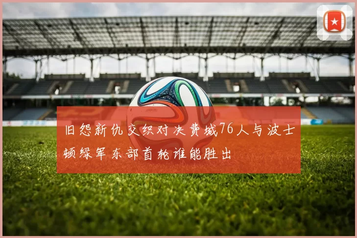 旧怨新仇交织对决费城76人与波士顿绿军东部首轮谁能胜出
