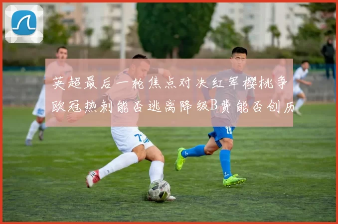 英超最后一轮焦点对决红军樱桃争欧冠热刺能否逃离降级B费能否创历史新高