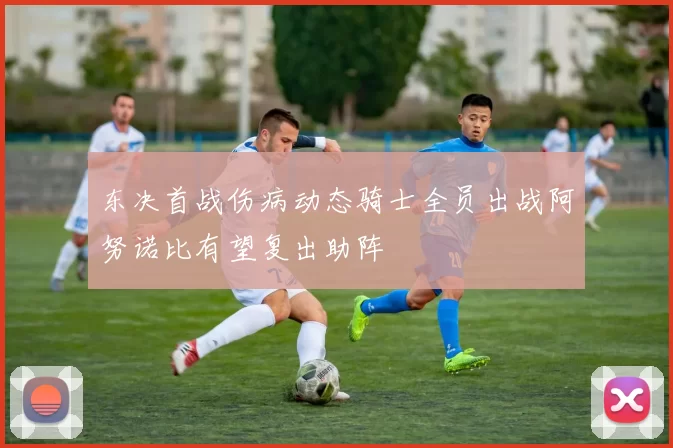 东决首战伤病动态骑士全员出战阿努诺比有望复出助阵