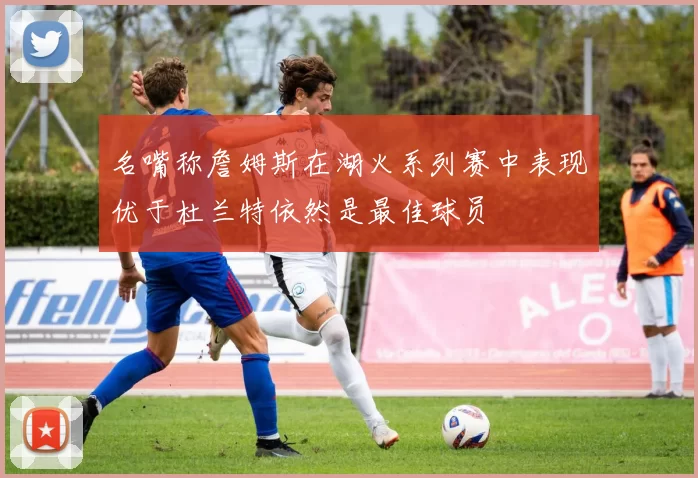 名嘴称詹姆斯在湖火系列赛中表现优于杜兰特依然是最佳球员
