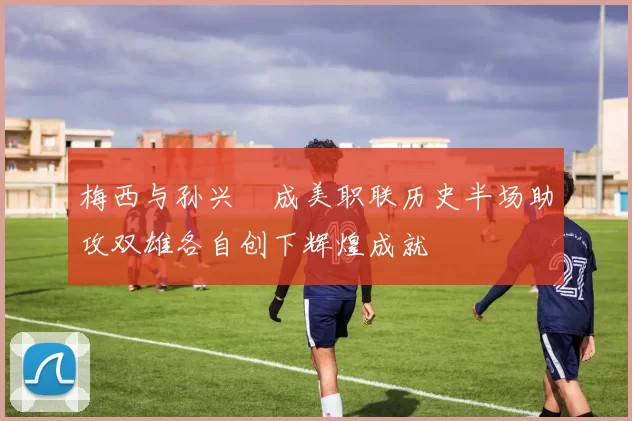 梅西与孙兴慜成美职联历史半场助攻双雄各自创下辉煌成就