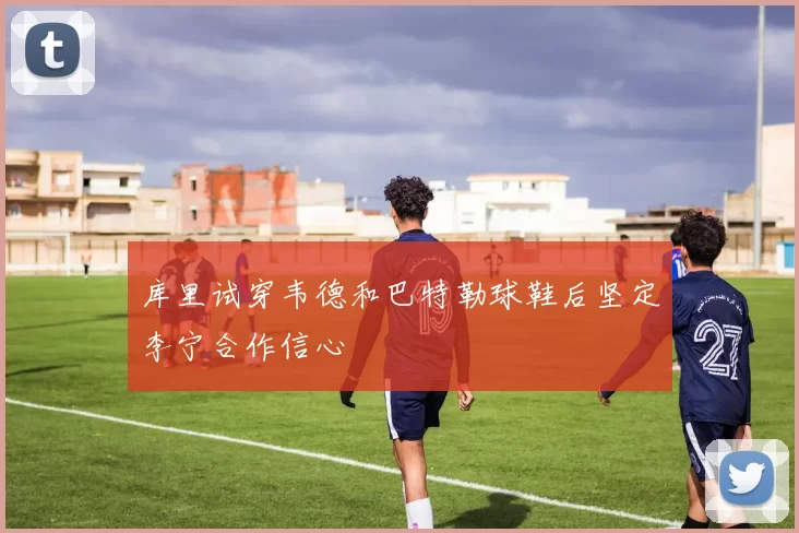 库里试穿韦德和巴特勒球鞋后坚定李宁合作信心