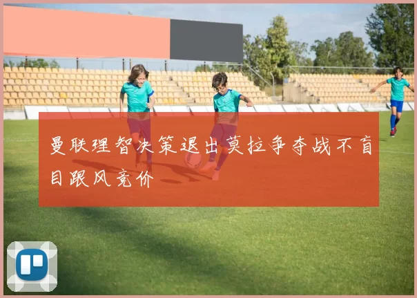 曼联理智决策退出莫拉争夺战不盲目跟风竞价