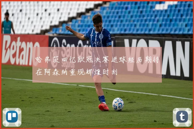 哈弗茨回忆欧冠决赛进球经历期待在阿森纳重现辉煌时刻